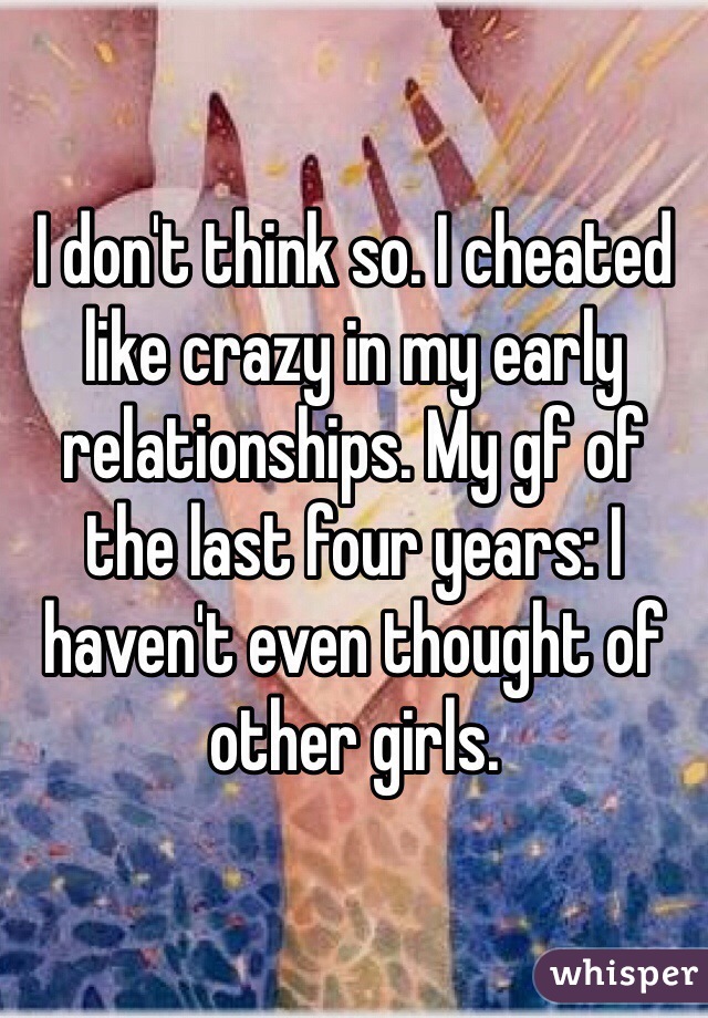I don't think so. I cheated like crazy in my early relationships. My gf of the last four years: I haven't even thought of other girls. 