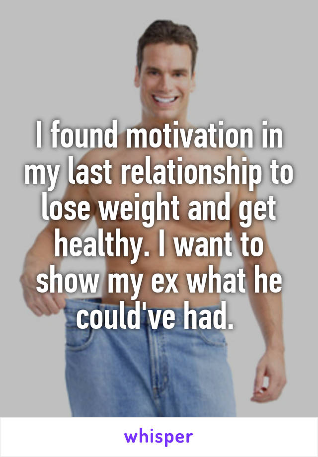 I found motivation in my last relationship to lose weight and get healthy. I want to show my ex what he could've had. 