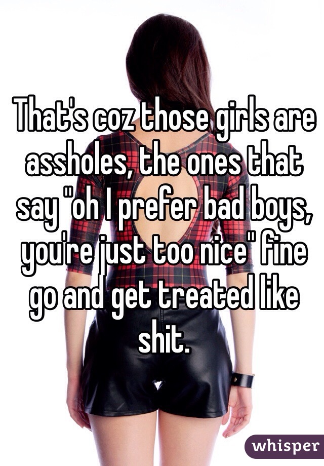 That's coz those girls are assholes, the ones that say "oh I prefer bad boys, you're just too nice" fine go and get treated like shit. 