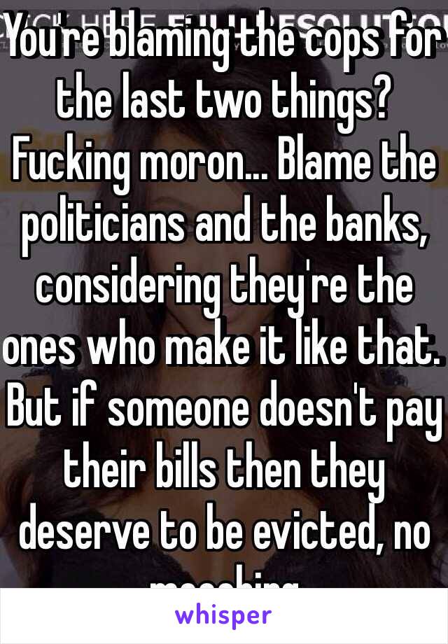 You're blaming the cops for the last two things? Fucking moron... Blame the politicians and the banks, considering they're the ones who make it like that. But if someone doesn't pay their bills then they deserve to be evicted, no mooching