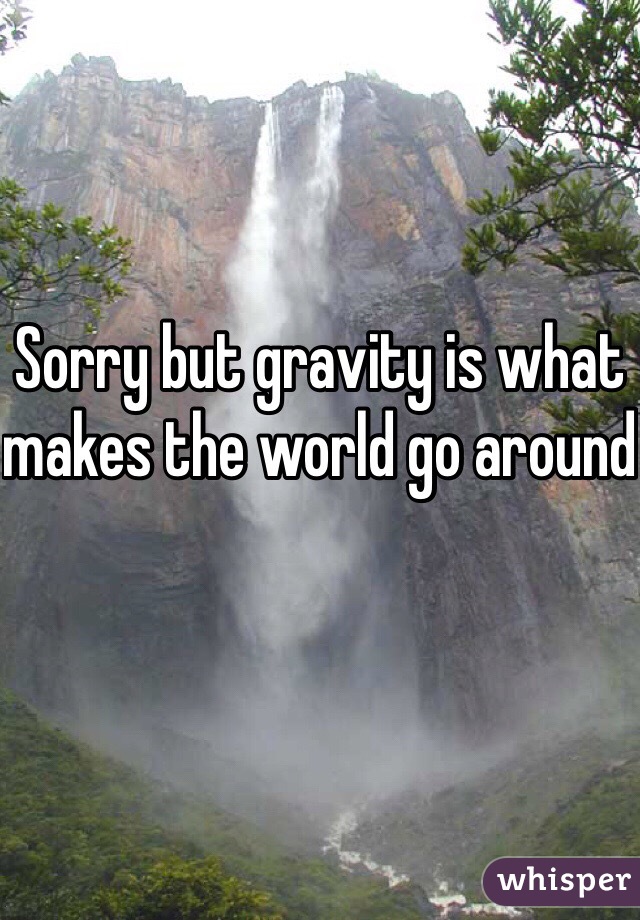 Sorry but gravity is what makes the world go around
