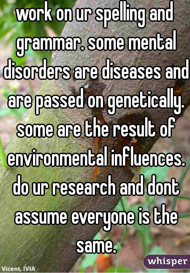 work on ur spelling and grammar. some mental disorders are diseases and are passed on genetically. some are the result of environmental influences. do ur research and dont assume everyone is the same.