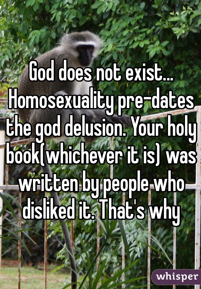 God does not exist... Homosexuality pre-dates the god delusion. Your holy book(whichever it is) was written by people who disliked it. That's why