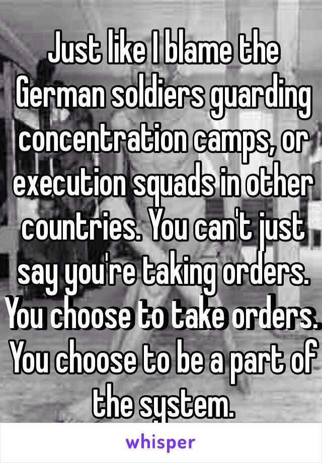 Just like I blame the German soldiers guarding concentration camps, or execution squads in other countries. You can't just say you're taking orders. You choose to take orders. You choose to be a part of the system.