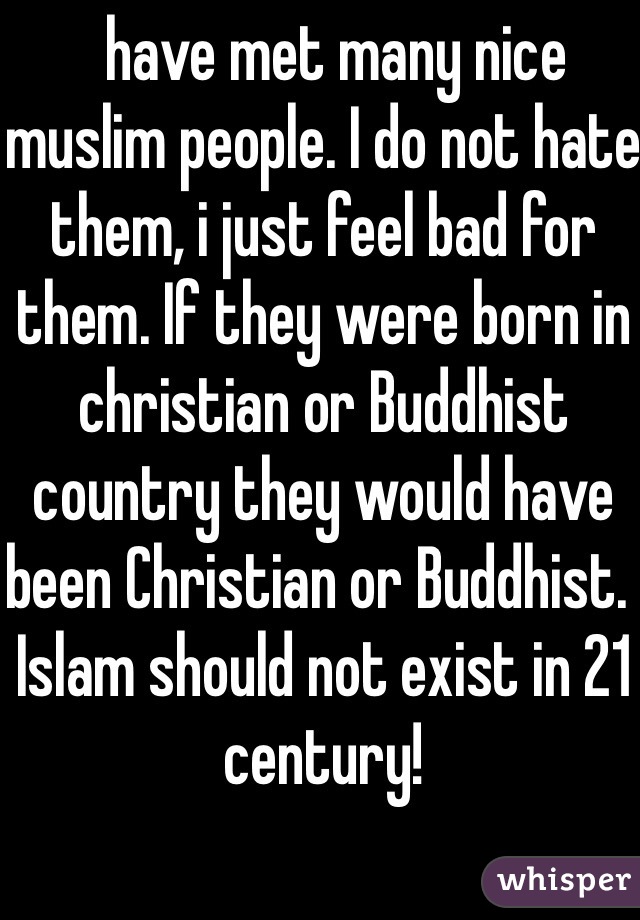   have met many nice muslim people. I do not hate them, i just feel bad for them. If they were born in christian or Buddhist country they would have been Christian or Buddhist.  
Islam should not exist in 21 century! 