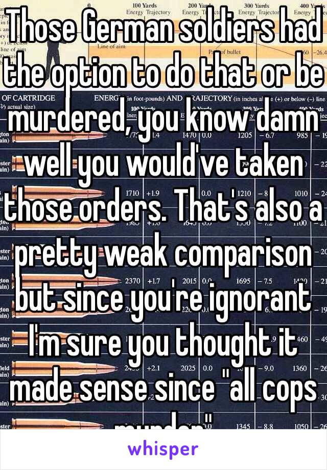 Those German soldiers had the option to do that or be murdered, you know damn well you would've taken those orders. That's also a pretty weak comparison but since you're ignorant I'm sure you thought it made sense since "all cops murder" 