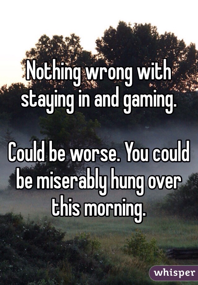 Nothing wrong with staying in and gaming.

Could be worse. You could be miserably hung over this morning.