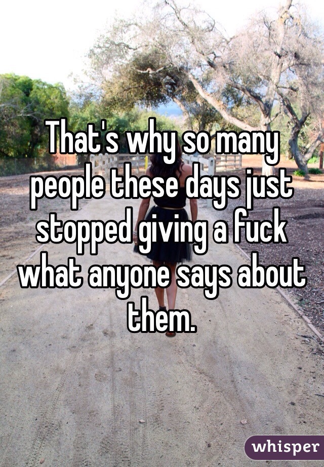 That's why so many people these days just stopped giving a fuck what anyone says about them.