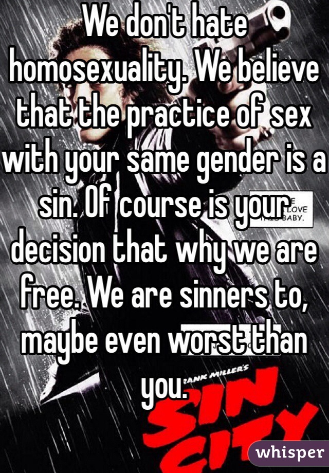 We don't hate homosexuality. We believe that the practice of sex with your same gender is a sin. Of course is your decision that why we are free. We are sinners to, maybe even worst than you.