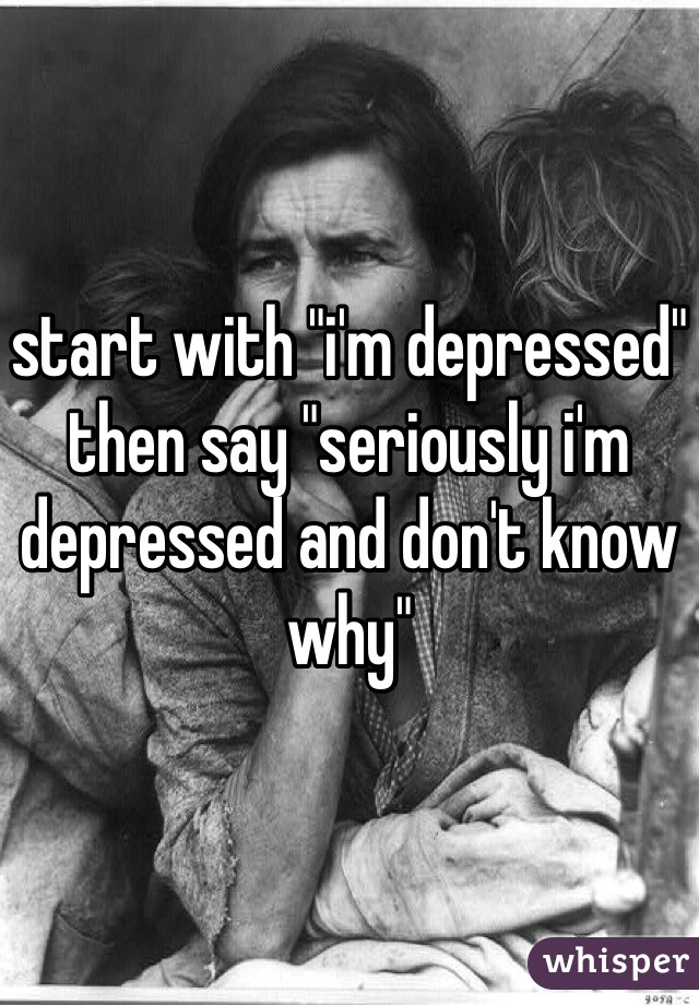 start with "i'm depressed" then say "seriously i'm depressed and don't know why"