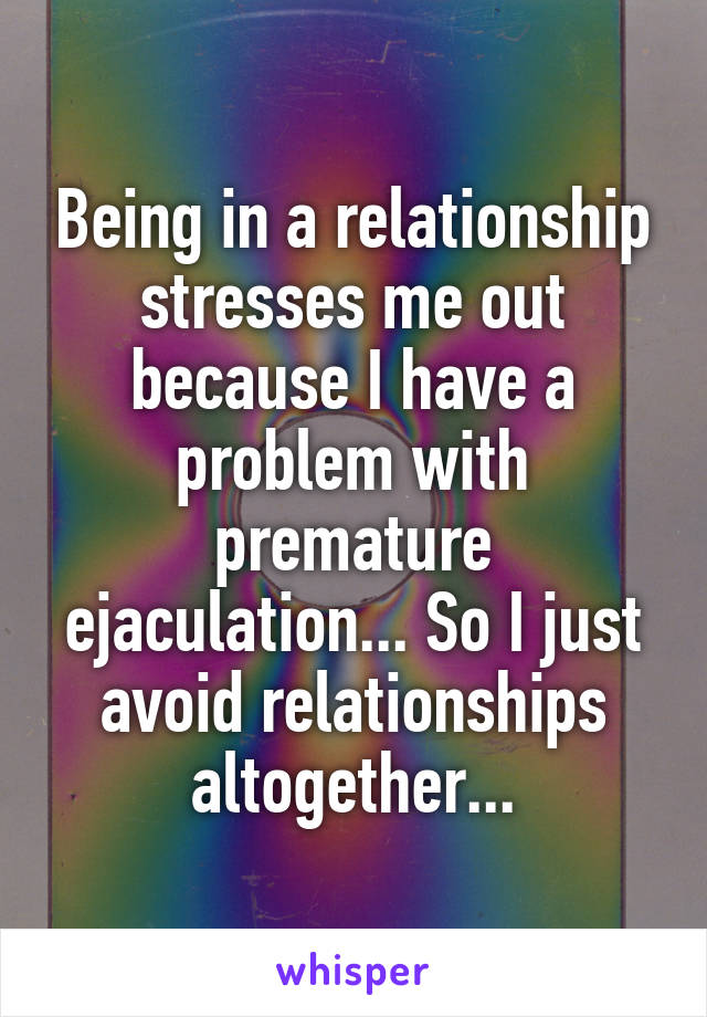 Being in a relationship stresses me out because I have a problem with premature ejaculation... So I just avoid relationships altogether...