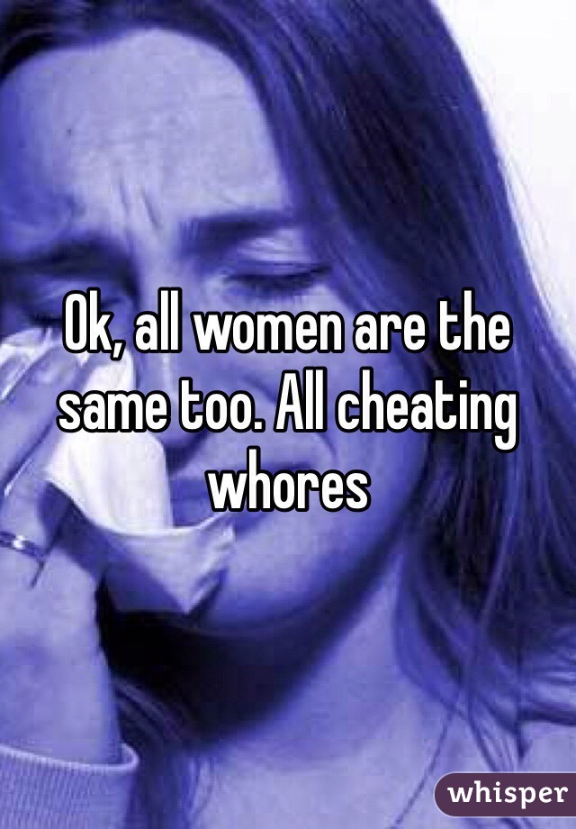 Ok, all women are the same too. All cheating whores