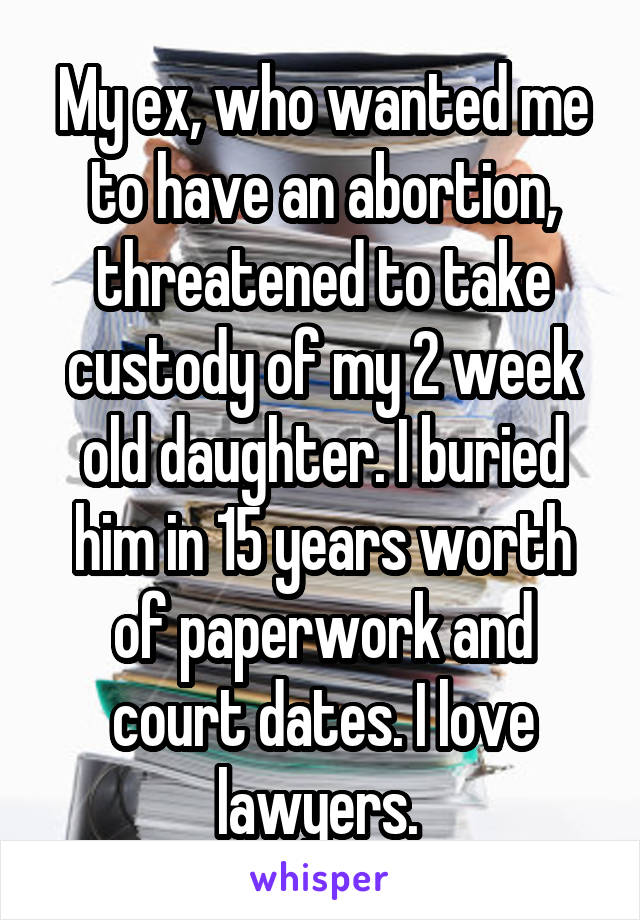 My ex, who wanted me to have an abortion, threatened to take custody of my 2 week old daughter. I buried him in 15 years worth of paperwork and court dates. I love lawyers. 