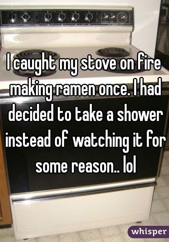 I caught my stove on fire making ramen once. I had decided to take a shower instead of watching it for some reason.. lol