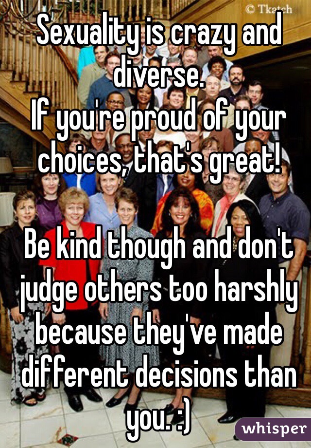 Sexuality is crazy and diverse.
If you're proud of your choices, that's great!

Be kind though and don't judge others too harshly because they've made different decisions than you. :)