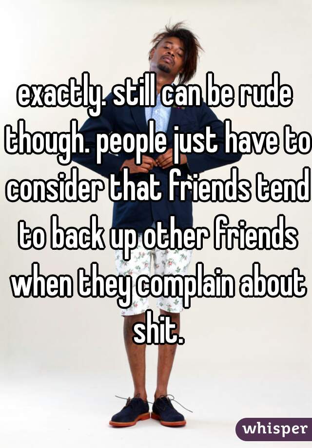 exactly. still can be rude though. people just have to consider that friends tend to back up other friends when they complain about shit.