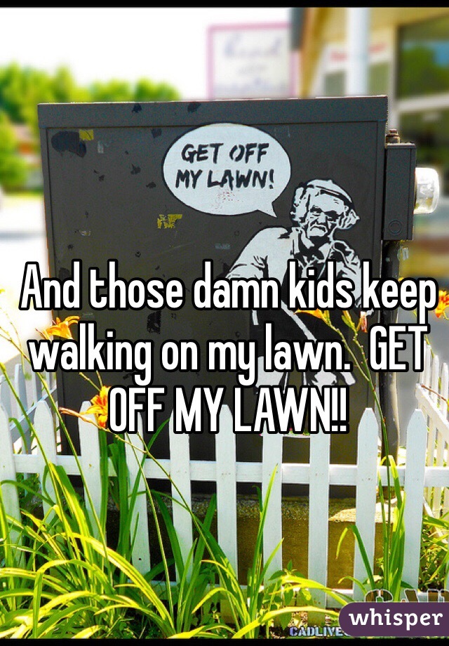 And those damn kids keep walking on my lawn.  GET OFF MY LAWN!!