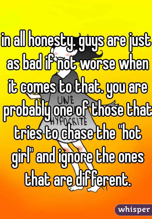 in all honesty. guys are just as bad if not worse when it comes to that. you are probably one of those that tries to chase the "hot girl" and ignore the ones that are different.