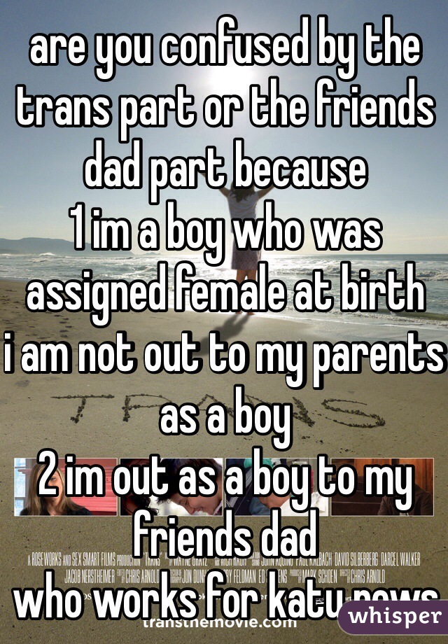 are you confused by the trans part or the friends dad part because
1 im a boy who was assigned female at birth
i am not out to my parents as a boy
2 im out as a boy to my friends dad
who works for katu news