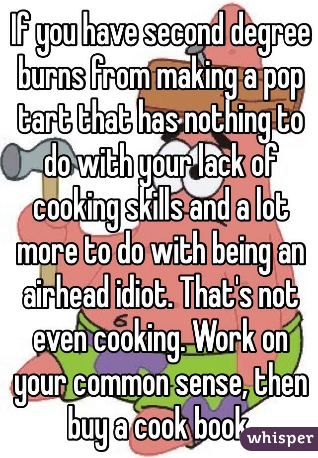 If you have second degree burns from making a pop tart that has nothing to do with your lack of cooking skills and a lot more to do with being an airhead idiot. That's not even cooking. Work on your common sense, then buy a cook book.