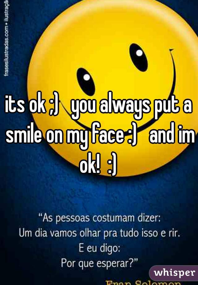 its ok ;)   you always put a smile on my face :)   and im ok!  :) 