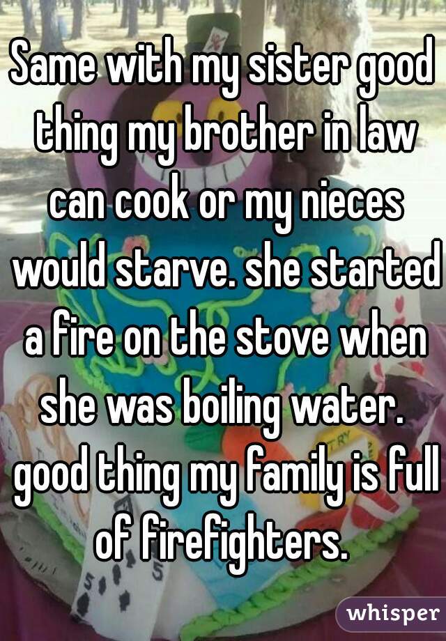 Same with my sister good thing my brother in law can cook or my nieces would starve. she started a fire on the stove when she was boiling water.  good thing my family is full of firefighters. 