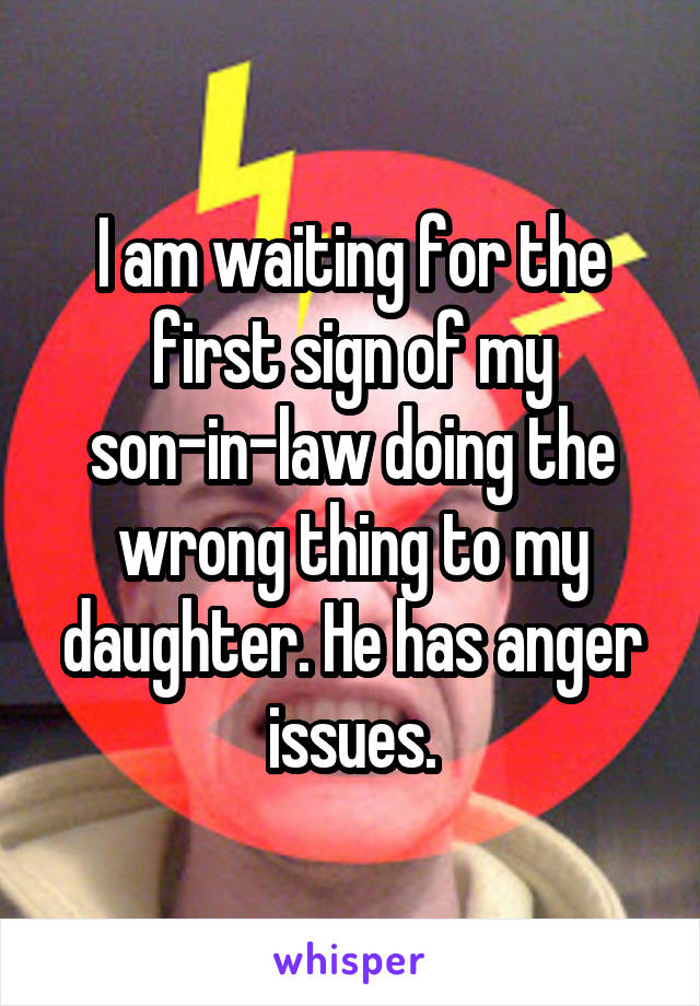 I am waiting for the first sign of my son-in-law doing the wrong thing to my daughter. He has anger issues.