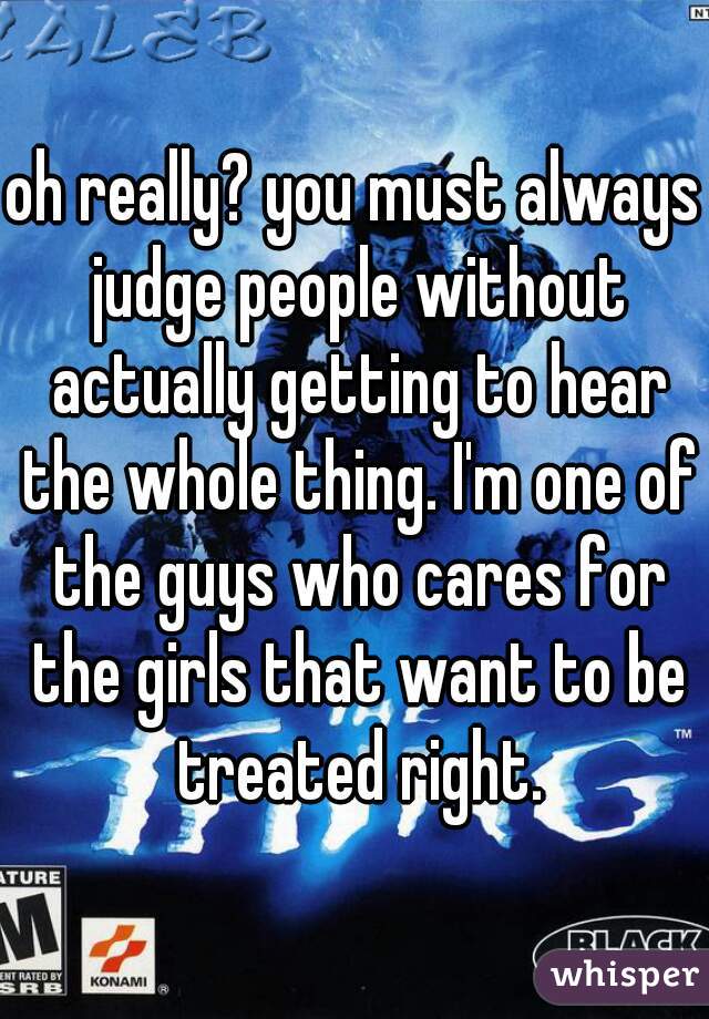 oh really? you must always judge people without actually getting to hear the whole thing. I'm one of the guys who cares for the girls that want to be treated right.