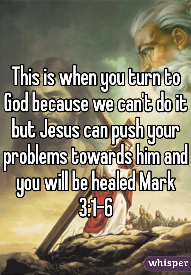 This is when you turn to God because we can't do it but Jesus can push your problems towards him and you will be healed Mark 3:1-6