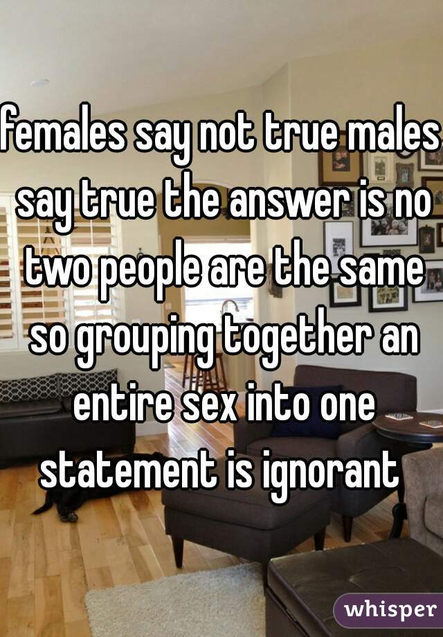 females say not true males say true the answer is no two people are the same so grouping together an entire sex into one statement is ignorant 