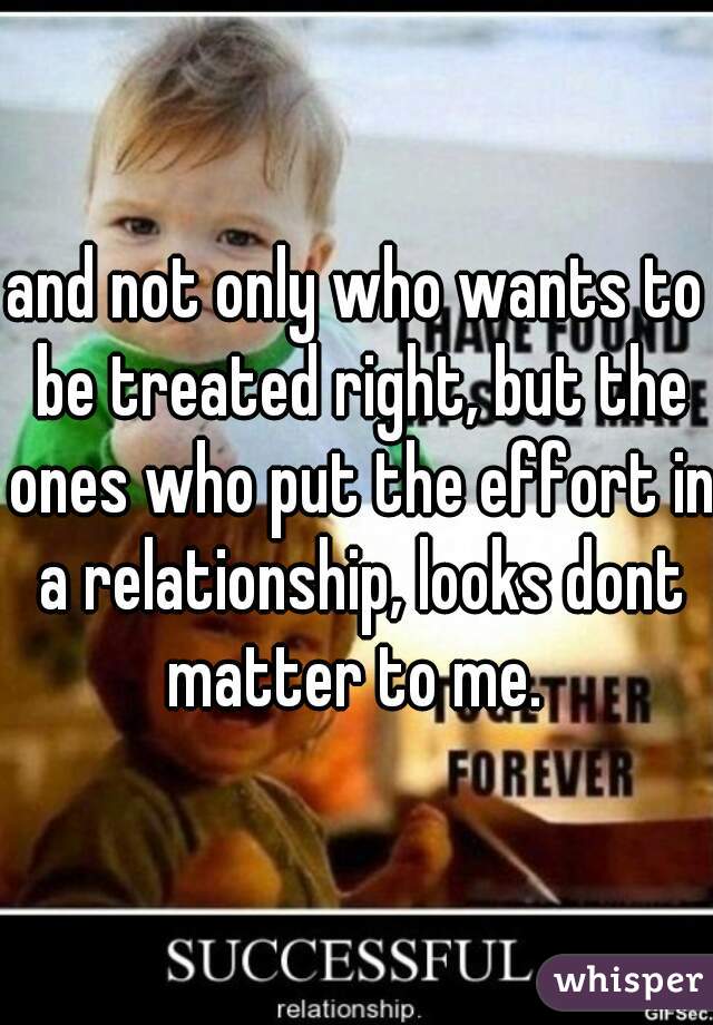 and not only who wants to be treated right, but the ones who put the effort in a relationship, looks dont matter to me. 