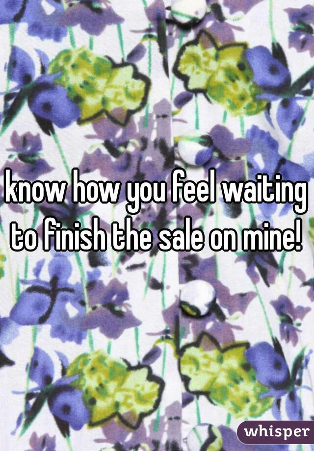 know how you feel waiting to finish the sale on mine! 