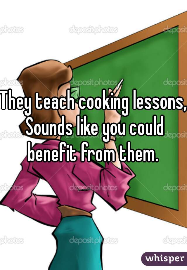 They teach cooking lessons, Sounds like you could benefit from them. 