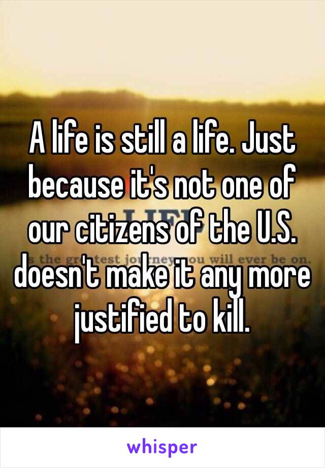 A life is still a life. Just because it's not one of our citizens of the U.S. doesn't make it any more justified to kill.