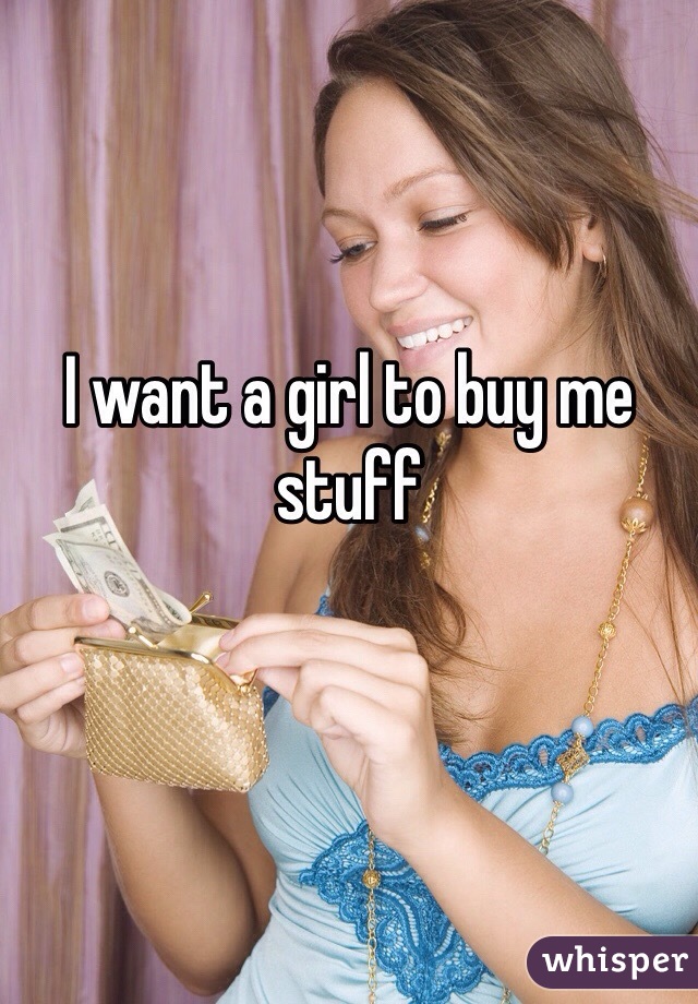 I want a girl to buy me stuff
