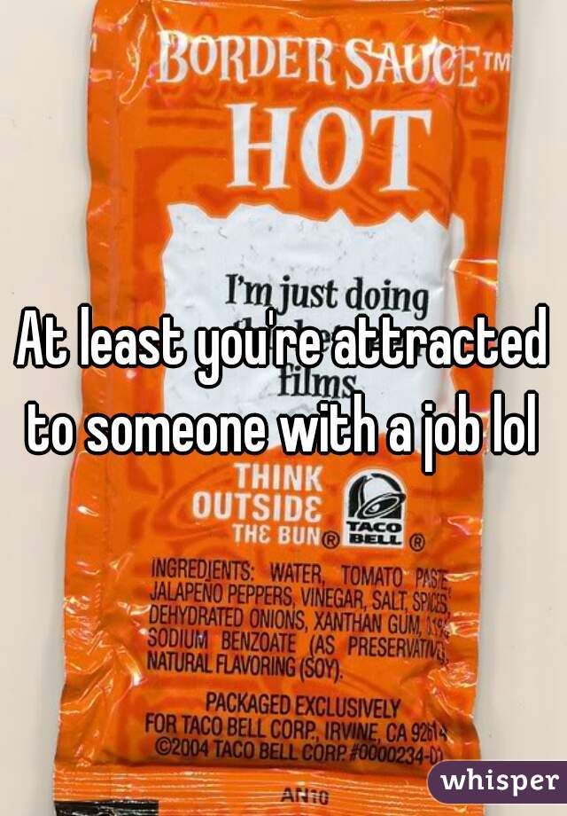 At least you're attracted to someone with a job lol 