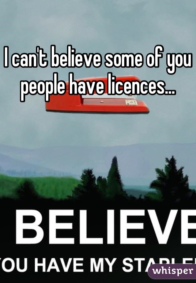 I can't believe some of you people have licences...