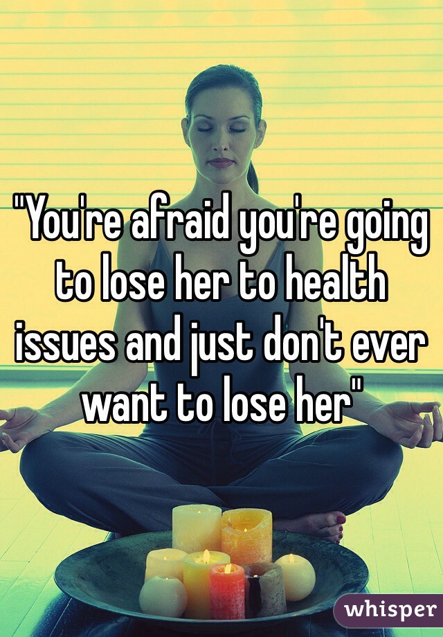 "You're afraid you're going to lose her to health issues and just don't ever want to lose her" 