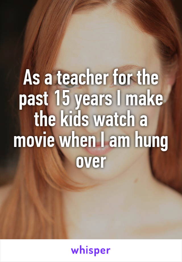 As a teacher for the past 15 years I make the kids watch a movie when I am hung over
 