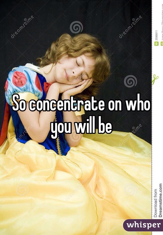 So concentrate on who you will be 