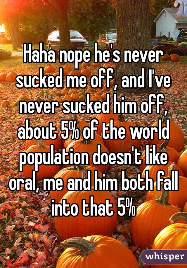 Haha nope he's never sucked me off, and I've never sucked him off, about 5% of the world population doesn't like oral, me and him both fall into that 5%
