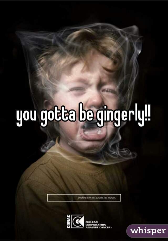 you gotta be gingerly!!