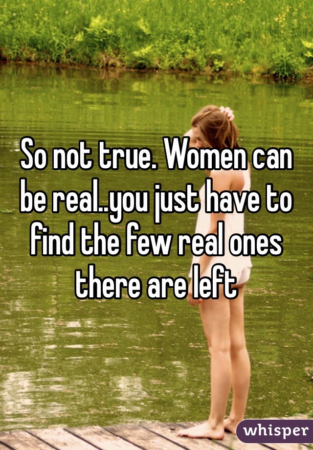 So not true. Women can be real..you just have to find the few real ones there are left
