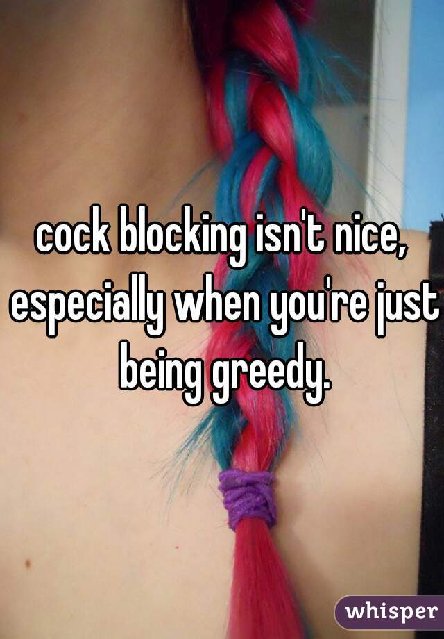 cock blocking isn't nice, especially when you're just being greedy.