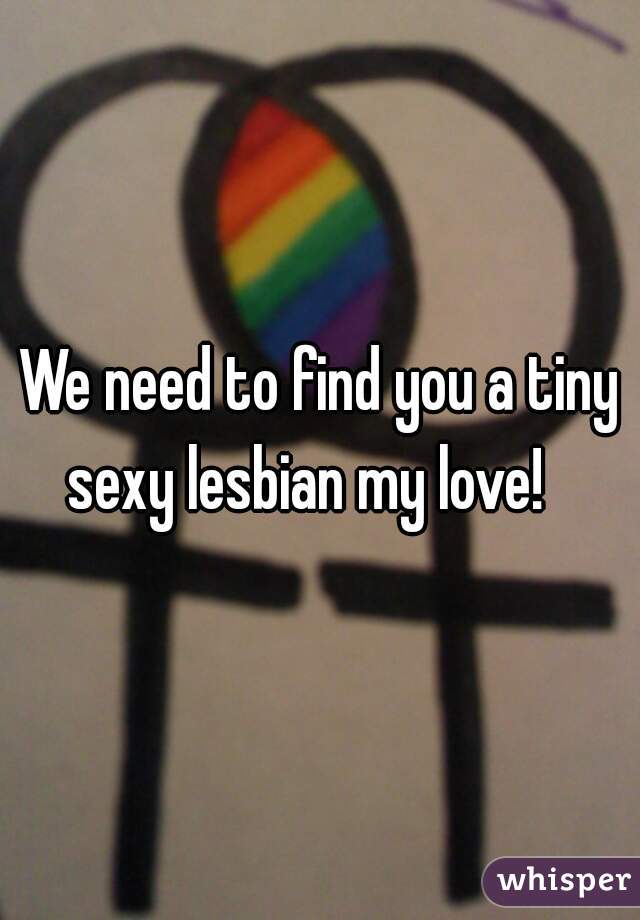 We need to find you a tiny sexy lesbian my love!   