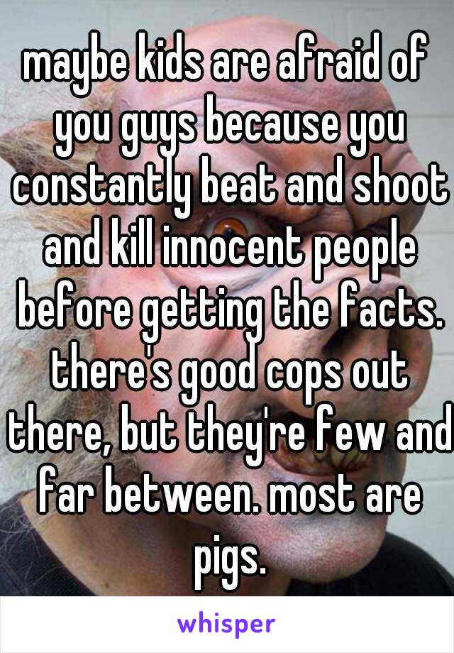 maybe kids are afraid of you guys because you constantly beat and shoot and kill innocent people before getting the facts. there's good cops out there, but they're few and far between. most are pigs.