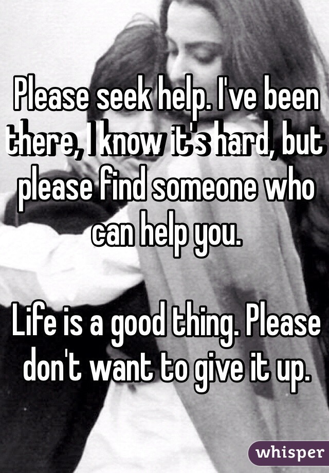 Please seek help. I've been there, I know it's hard, but please find someone who can help you.

Life is a good thing. Please don't want to give it up.