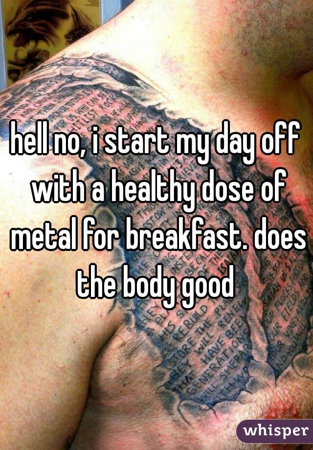 hell no, i start my day off with a healthy dose of metal for breakfast. does the body good 