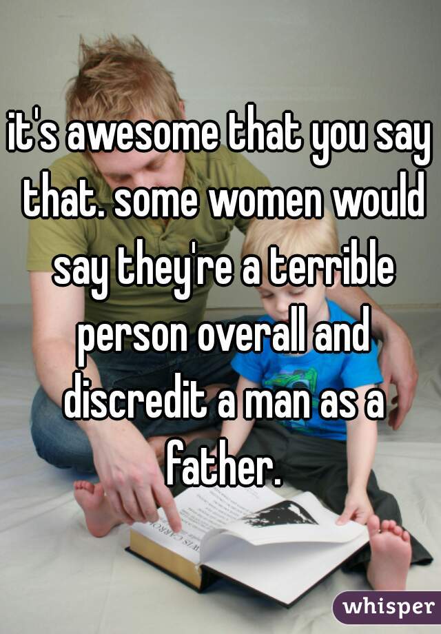 it's awesome that you say that. some women would say they're a terrible person overall and discredit a man as a father.