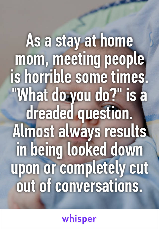 As a stay at home mom, meeting people is horrible some times. "What do you do?" is a dreaded question. Almost always results in being looked down upon or completely cut out of conversations.